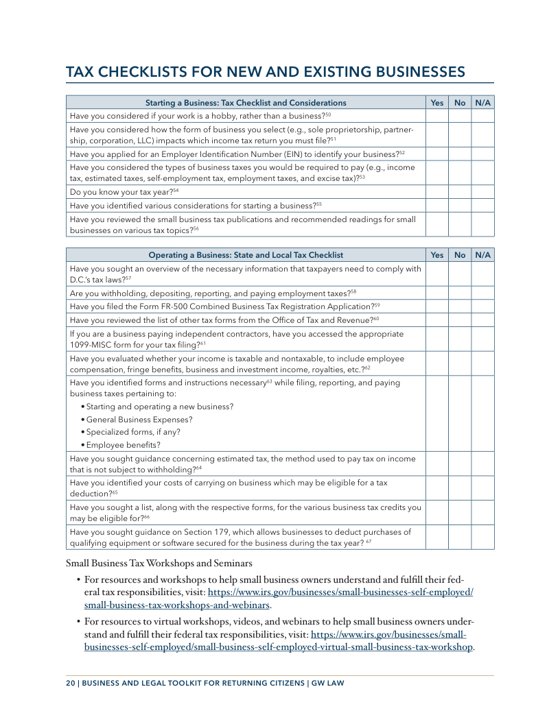 TAX CHECKLISTS FOR NEW AND EXISTING BUSINESSES Starting a Business: Tax Checklist and Considerations Yes | No N/A Have you considered if your wark is a hobby, rather than a business?™ Have you considered how the form of business you select (.. sole proprietorship, partner. ship, corporation, LLC) impacts which income tax return you must file?”" Have you applied for an Employer Identfication Number (EIN) to identify your business?* Have you considered the types of business taxes you would be required to pay (e.g.,income tax, estimated taxes, self-employment tax, employment taxes, and excise tax)?"> Do you know your tax year?™* Have you identified various considerations for starting a business?> Have you reviewed the small business tax publications and recommended readings for small businesses on various tax topics?* Operating a Business: State and Local Tax Checklist Yes [ No N/A Have you sought an overview of the necessary information that taxpayers need ta comply with D.Cis tax laws?” ‘Are you withholding, depositing, reporting, and paying employment taxes?" Have you filed the Form FR-500 Combined Business Ta Registration Application?” Have you reviewed the lst of other tax forms from the Office of Tax and Revenue?* f you are a business paying independent contractors, have you accessed the appropriate 1099-MISC form for your tax filing2¢" Have you evaluated whether your income is taxable and nontaxable, to include employee ‘compensatian, fringe benefits, business and investment income, royalties, etc.?* Have you identified forms and instructions necessary” while fling, reporting, and paying. business tates pertaining to «Starting and operating a new business? «General Business Expenses? *Specialized forms, if any? < Employee benefits? Have you sought guidance concerning estimated tax, the method used to pay tax on income thatis not subject to withholding?** Have you identified your costs of carrying on business which may be eligible for a tax deduction? Have you sought a lst, alang with the respective forms, for the various business tax credits you may be eligible for? Have you sought guidance on Section 179, which allows businesses to deduct purchases of qualifying equipment or software sacured for the business during the tax year? & ‘Small Business Tax Workshops and Seminars * For resources and workshops to help small business owners understand and fulfilltheir fed- eral tax responsibilities, visit: hetps://wwwirs. gov/businesses/small-businesses-self-employed/ small-business-tax-workshops-and-webinars. « For resources to virtual workshops, videos, and webinars to help small business owners under- stand and fulfill their federal tax responsibilities, visit: https:/vwwirs.gov/businesses/small- mployed-virtual-small-business-tax-workshoy 20 | BUSINESS AND LEGAL TOOLKIT FOR RETURNING CITIZENS | GW LAW